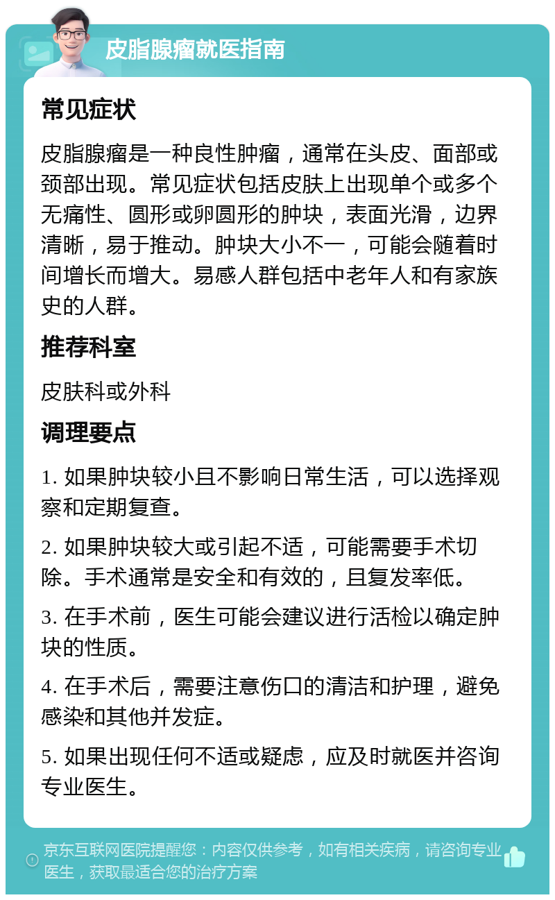 皮脂腺瘤就医指南 常见症状 皮脂腺瘤是一种良性肿瘤，通常在头皮、面部或颈部出现。常见症状包括皮肤上出现单个或多个无痛性、圆形或卵圆形的肿块，表面光滑，边界清晰，易于推动。肿块大小不一，可能会随着时间增长而增大。易感人群包括中老年人和有家族史的人群。 推荐科室 皮肤科或外科 调理要点 1. 如果肿块较小且不影响日常生活，可以选择观察和定期复查。 2. 如果肿块较大或引起不适，可能需要手术切除。手术通常是安全和有效的，且复发率低。 3. 在手术前，医生可能会建议进行活检以确定肿块的性质。 4. 在手术后，需要注意伤口的清洁和护理，避免感染和其他并发症。 5. 如果出现任何不适或疑虑，应及时就医并咨询专业医生。