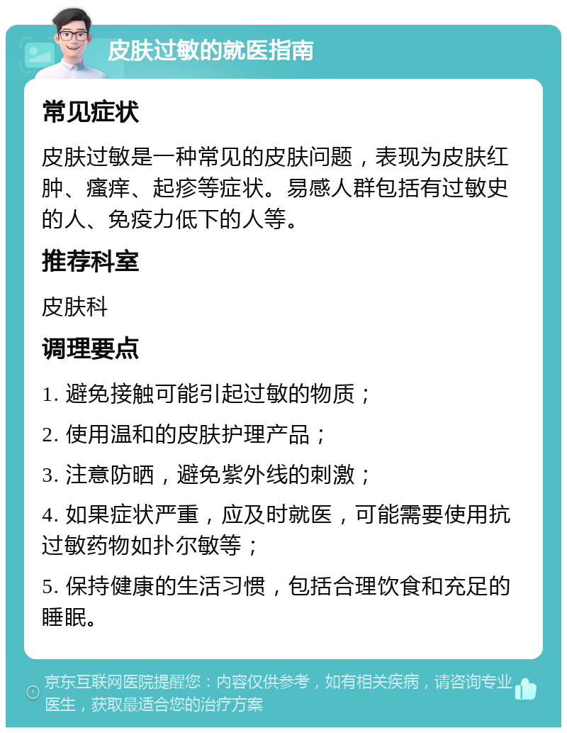 皮肤过敏的就医指南 常见症状 皮肤过敏是一种常见的皮肤问题，表现为皮肤红肿、瘙痒、起疹等症状。易感人群包括有过敏史的人、免疫力低下的人等。 推荐科室 皮肤科 调理要点 1. 避免接触可能引起过敏的物质； 2. 使用温和的皮肤护理产品； 3. 注意防晒，避免紫外线的刺激； 4. 如果症状严重，应及时就医，可能需要使用抗过敏药物如扑尔敏等； 5. 保持健康的生活习惯，包括合理饮食和充足的睡眠。