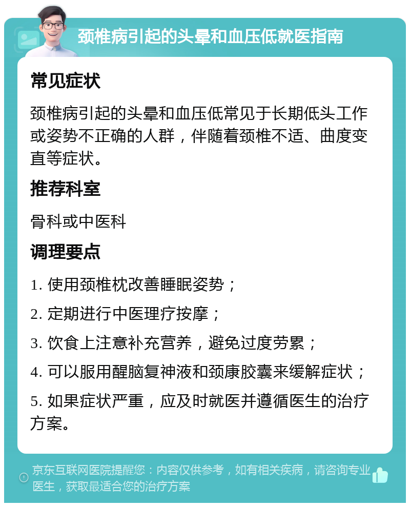 颈椎病引起的头晕和血压低就医指南 常见症状 颈椎病引起的头晕和血压低常见于长期低头工作或姿势不正确的人群，伴随着颈椎不适、曲度变直等症状。 推荐科室 骨科或中医科 调理要点 1. 使用颈椎枕改善睡眠姿势； 2. 定期进行中医理疗按摩； 3. 饮食上注意补充营养，避免过度劳累； 4. 可以服用醒脑复神液和颈康胶囊来缓解症状； 5. 如果症状严重，应及时就医并遵循医生的治疗方案。