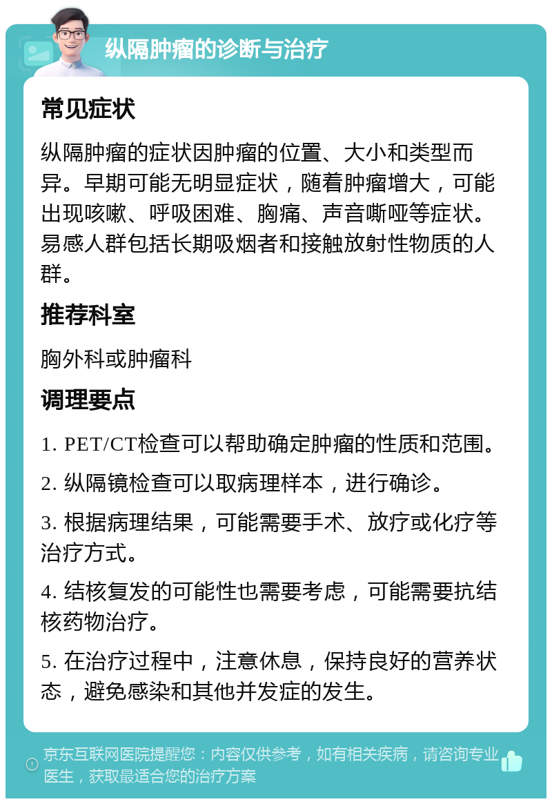 纵隔肿瘤的诊断与治疗 常见症状 纵隔肿瘤的症状因肿瘤的位置、大小和类型而异。早期可能无明显症状，随着肿瘤增大，可能出现咳嗽、呼吸困难、胸痛、声音嘶哑等症状。易感人群包括长期吸烟者和接触放射性物质的人群。 推荐科室 胸外科或肿瘤科 调理要点 1. PET/CT检查可以帮助确定肿瘤的性质和范围。 2. 纵隔镜检查可以取病理样本，进行确诊。 3. 根据病理结果，可能需要手术、放疗或化疗等治疗方式。 4. 结核复发的可能性也需要考虑，可能需要抗结核药物治疗。 5. 在治疗过程中，注意休息，保持良好的营养状态，避免感染和其他并发症的发生。