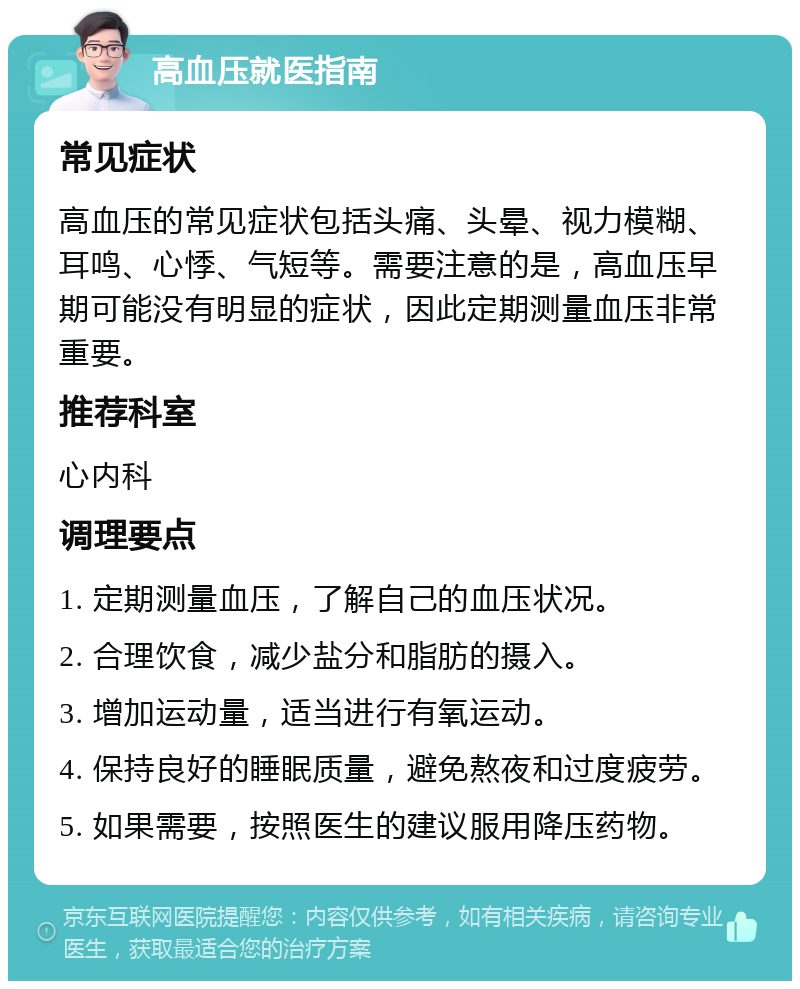 高血压就医指南 常见症状 高血压的常见症状包括头痛、头晕、视力模糊、耳鸣、心悸、气短等。需要注意的是，高血压早期可能没有明显的症状，因此定期测量血压非常重要。 推荐科室 心内科 调理要点 1. 定期测量血压，了解自己的血压状况。 2. 合理饮食，减少盐分和脂肪的摄入。 3. 增加运动量，适当进行有氧运动。 4. 保持良好的睡眠质量，避免熬夜和过度疲劳。 5. 如果需要，按照医生的建议服用降压药物。