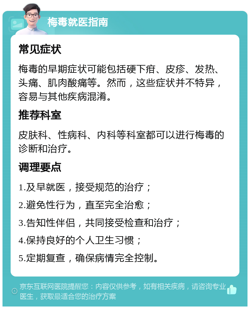 梅毒就医指南 常见症状 梅毒的早期症状可能包括硬下疳、皮疹、发热、头痛、肌肉酸痛等。然而，这些症状并不特异，容易与其他疾病混淆。 推荐科室 皮肤科、性病科、内科等科室都可以进行梅毒的诊断和治疗。 调理要点 1.及早就医，接受规范的治疗； 2.避免性行为，直至完全治愈； 3.告知性伴侣，共同接受检查和治疗； 4.保持良好的个人卫生习惯； 5.定期复查，确保病情完全控制。