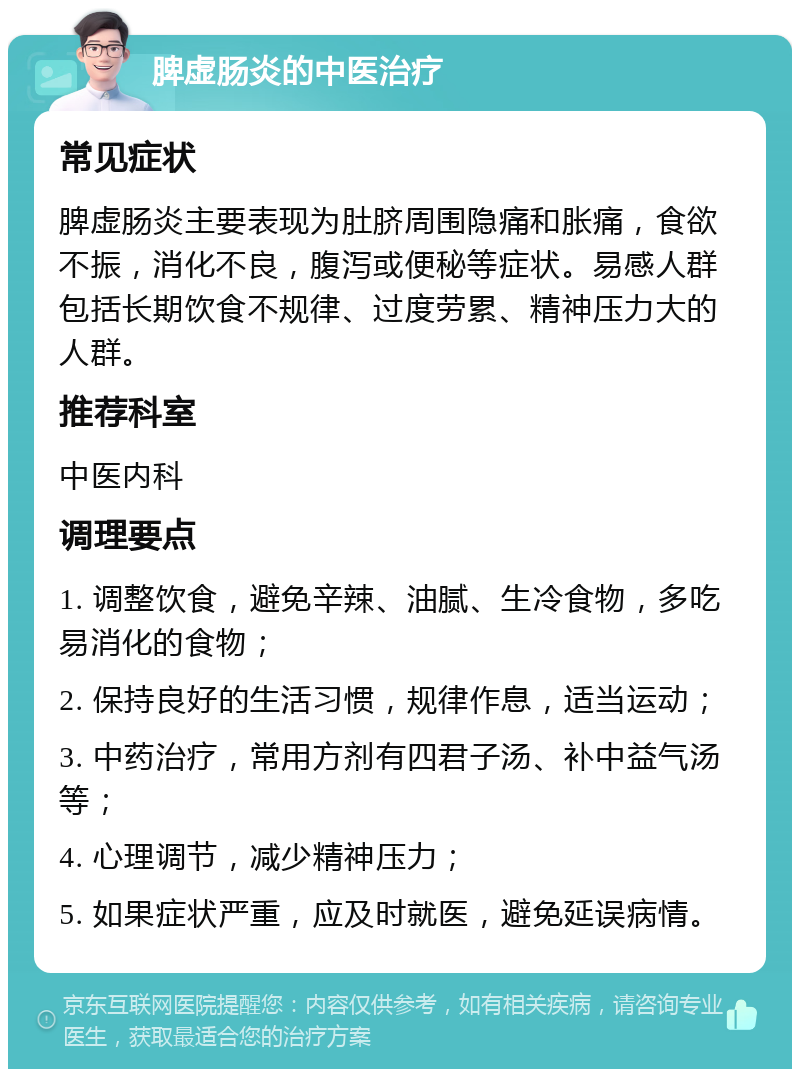 脾虚肠炎的中医治疗 常见症状 脾虚肠炎主要表现为肚脐周围隐痛和胀痛，食欲不振，消化不良，腹泻或便秘等症状。易感人群包括长期饮食不规律、过度劳累、精神压力大的人群。 推荐科室 中医内科 调理要点 1. 调整饮食，避免辛辣、油腻、生冷食物，多吃易消化的食物； 2. 保持良好的生活习惯，规律作息，适当运动； 3. 中药治疗，常用方剂有四君子汤、补中益气汤等； 4. 心理调节，减少精神压力； 5. 如果症状严重，应及时就医，避免延误病情。