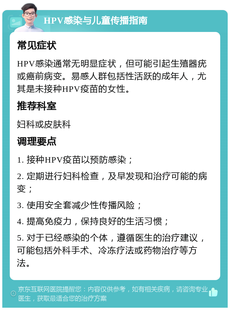 HPV感染与儿童传播指南 常见症状 HPV感染通常无明显症状，但可能引起生殖器疣或癌前病变。易感人群包括性活跃的成年人，尤其是未接种HPV疫苗的女性。 推荐科室 妇科或皮肤科 调理要点 1. 接种HPV疫苗以预防感染； 2. 定期进行妇科检查，及早发现和治疗可能的病变； 3. 使用安全套减少性传播风险； 4. 提高免疫力，保持良好的生活习惯； 5. 对于已经感染的个体，遵循医生的治疗建议，可能包括外科手术、冷冻疗法或药物治疗等方法。