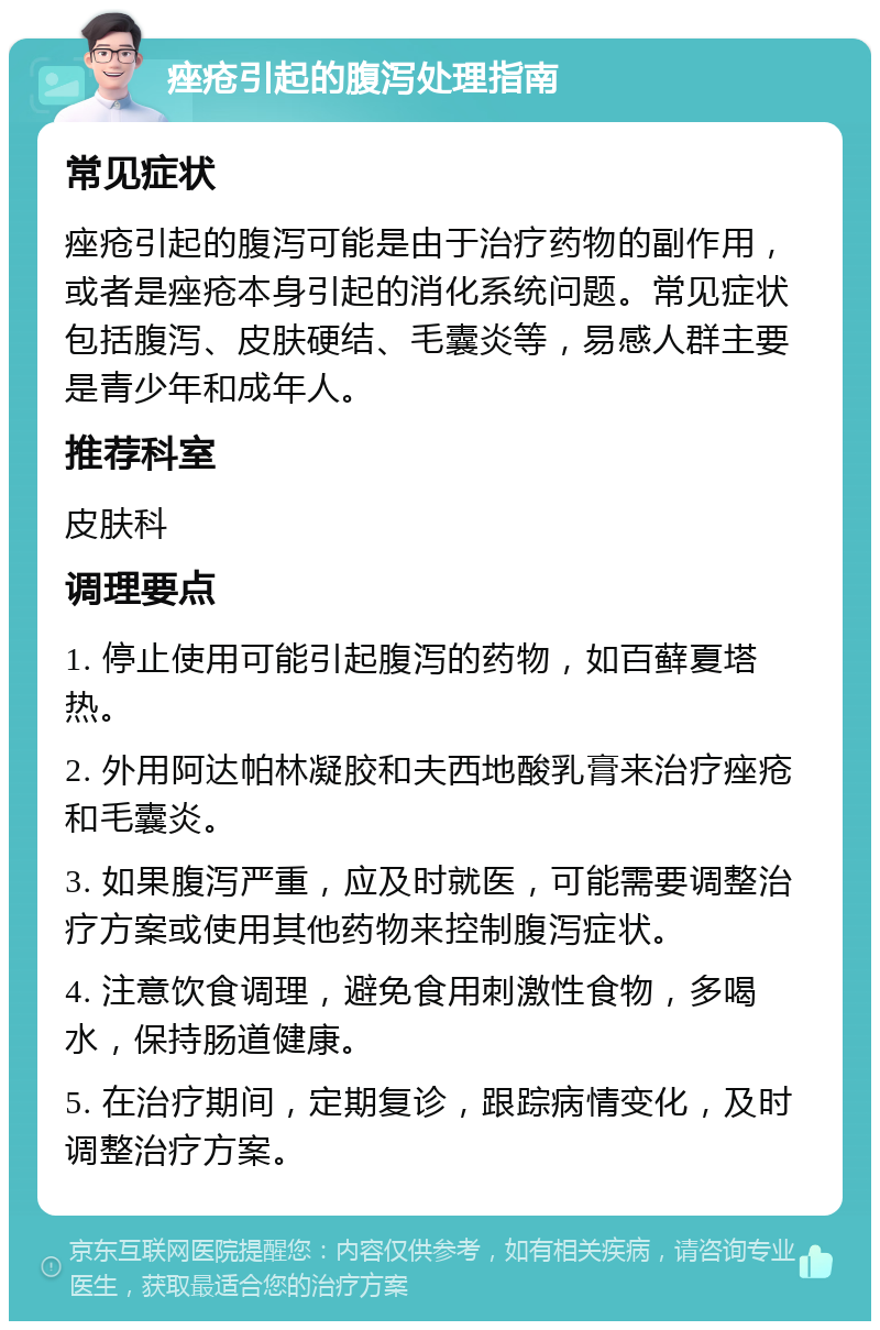 痤疮引起的腹泻处理指南 常见症状 痤疮引起的腹泻可能是由于治疗药物的副作用，或者是痤疮本身引起的消化系统问题。常见症状包括腹泻、皮肤硬结、毛囊炎等，易感人群主要是青少年和成年人。 推荐科室 皮肤科 调理要点 1. 停止使用可能引起腹泻的药物，如百藓夏塔热。 2. 外用阿达帕林凝胶和夫西地酸乳膏来治疗痤疮和毛囊炎。 3. 如果腹泻严重，应及时就医，可能需要调整治疗方案或使用其他药物来控制腹泻症状。 4. 注意饮食调理，避免食用刺激性食物，多喝水，保持肠道健康。 5. 在治疗期间，定期复诊，跟踪病情变化，及时调整治疗方案。