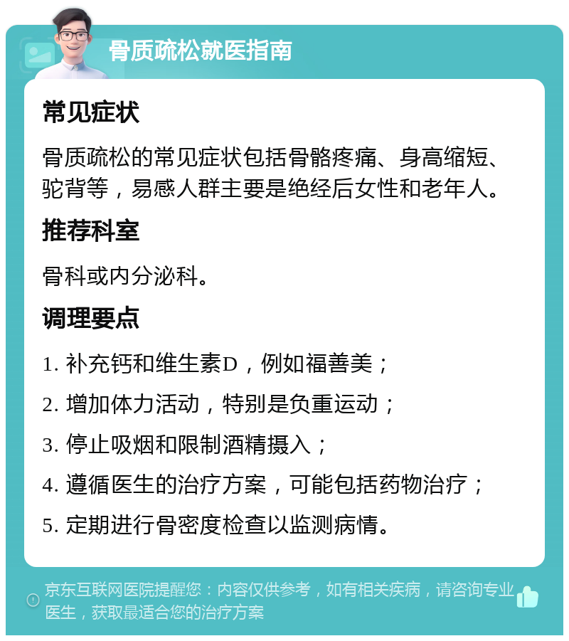 骨质疏松就医指南 常见症状 骨质疏松的常见症状包括骨骼疼痛、身高缩短、驼背等，易感人群主要是绝经后女性和老年人。 推荐科室 骨科或内分泌科。 调理要点 1. 补充钙和维生素D，例如福善美； 2. 增加体力活动，特别是负重运动； 3. 停止吸烟和限制酒精摄入； 4. 遵循医生的治疗方案，可能包括药物治疗； 5. 定期进行骨密度检查以监测病情。