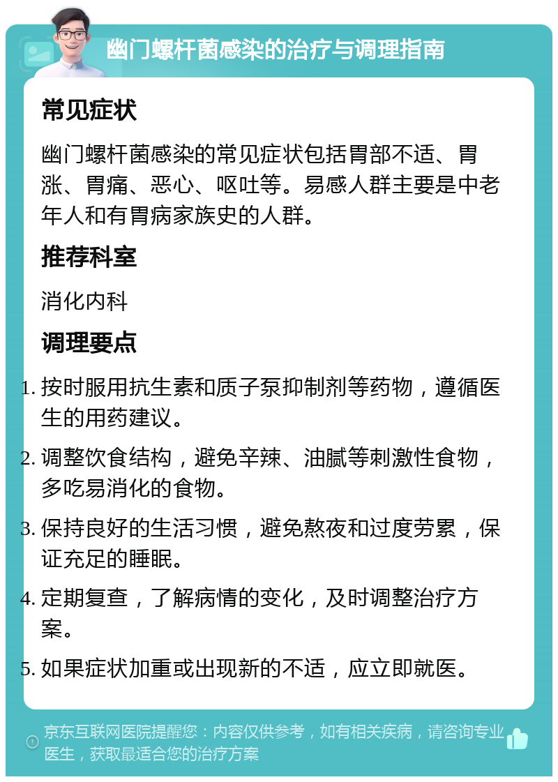 幽门螺杆菌感染的治疗与调理指南 常见症状 幽门螺杆菌感染的常见症状包括胃部不适、胃涨、胃痛、恶心、呕吐等。易感人群主要是中老年人和有胃病家族史的人群。 推荐科室 消化内科 调理要点 按时服用抗生素和质子泵抑制剂等药物，遵循医生的用药建议。 调整饮食结构，避免辛辣、油腻等刺激性食物，多吃易消化的食物。 保持良好的生活习惯，避免熬夜和过度劳累，保证充足的睡眠。 定期复查，了解病情的变化，及时调整治疗方案。 如果症状加重或出现新的不适，应立即就医。