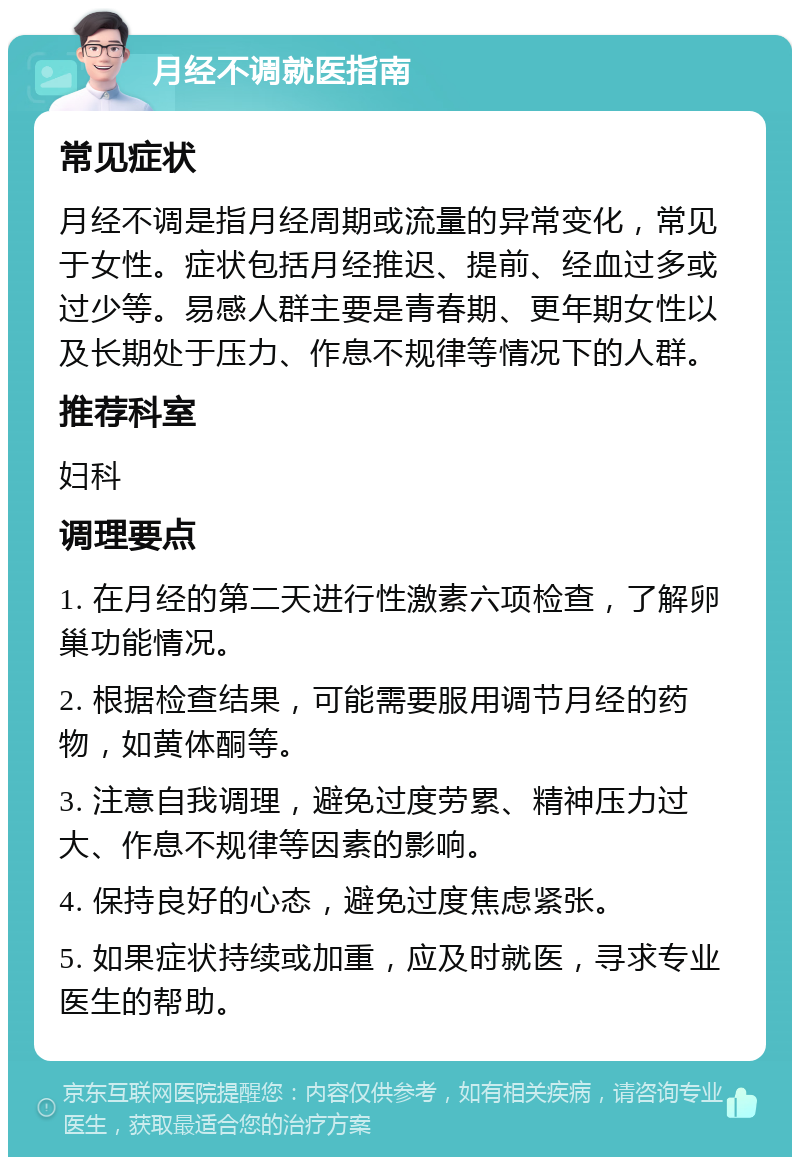 月经不调就医指南 常见症状 月经不调是指月经周期或流量的异常变化，常见于女性。症状包括月经推迟、提前、经血过多或过少等。易感人群主要是青春期、更年期女性以及长期处于压力、作息不规律等情况下的人群。 推荐科室 妇科 调理要点 1. 在月经的第二天进行性激素六项检查，了解卵巢功能情况。 2. 根据检查结果，可能需要服用调节月经的药物，如黄体酮等。 3. 注意自我调理，避免过度劳累、精神压力过大、作息不规律等因素的影响。 4. 保持良好的心态，避免过度焦虑紧张。 5. 如果症状持续或加重，应及时就医，寻求专业医生的帮助。