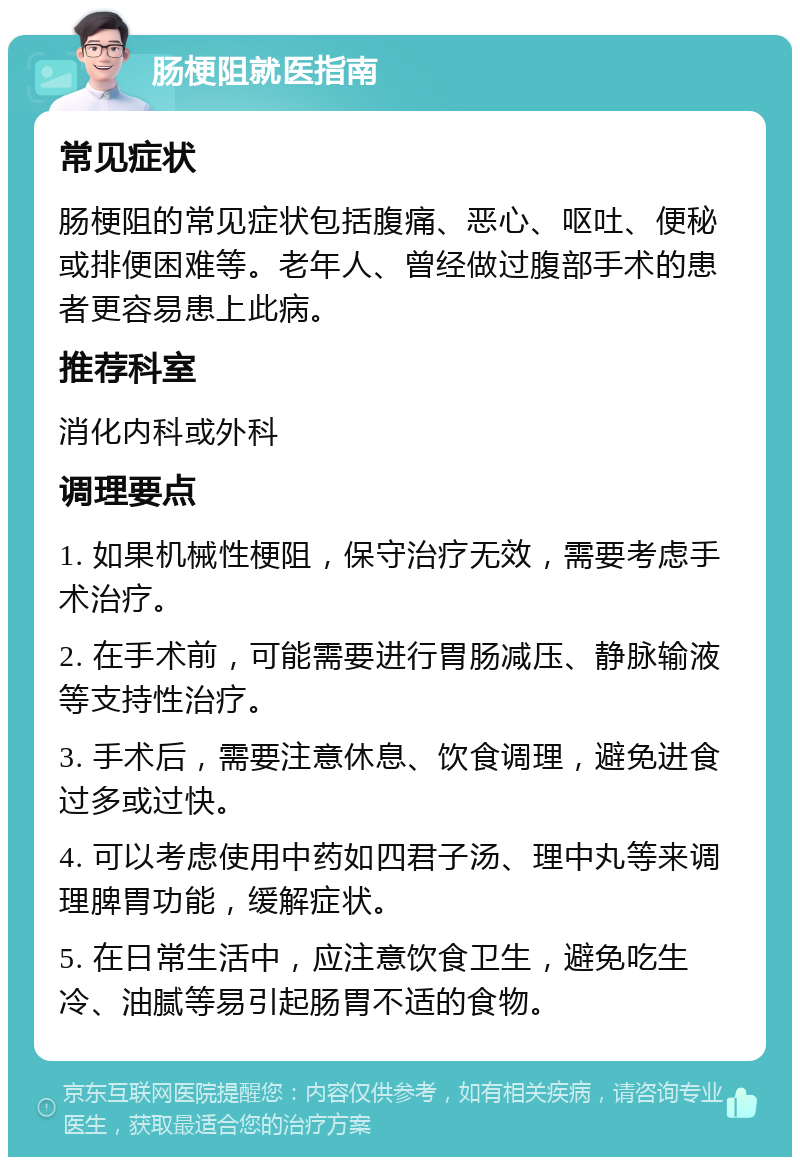 肠梗阻就医指南 常见症状 肠梗阻的常见症状包括腹痛、恶心、呕吐、便秘或排便困难等。老年人、曾经做过腹部手术的患者更容易患上此病。 推荐科室 消化内科或外科 调理要点 1. 如果机械性梗阻，保守治疗无效，需要考虑手术治疗。 2. 在手术前，可能需要进行胃肠减压、静脉输液等支持性治疗。 3. 手术后，需要注意休息、饮食调理，避免进食过多或过快。 4. 可以考虑使用中药如四君子汤、理中丸等来调理脾胃功能，缓解症状。 5. 在日常生活中，应注意饮食卫生，避免吃生冷、油腻等易引起肠胃不适的食物。