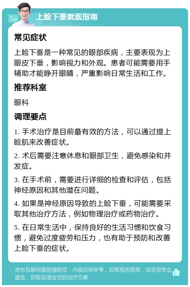 上睑下垂就医指南 常见症状 上睑下垂是一种常见的眼部疾病，主要表现为上眼皮下垂，影响视力和外观。患者可能需要用手辅助才能睁开眼睛，严重影响日常生活和工作。 推荐科室 眼科 调理要点 1. 手术治疗是目前最有效的方法，可以通过提上睑肌来改善症状。 2. 术后需要注意休息和眼部卫生，避免感染和并发症。 3. 在手术前，需要进行详细的检查和评估，包括神经原因和其他潜在问题。 4. 如果是神经原因导致的上睑下垂，可能需要采取其他治疗方法，例如物理治疗或药物治疗。 5. 在日常生活中，保持良好的生活习惯和饮食习惯，避免过度疲劳和压力，也有助于预防和改善上睑下垂的症状。