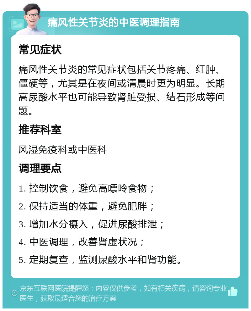 痛风性关节炎的中医调理指南 常见症状 痛风性关节炎的常见症状包括关节疼痛、红肿、僵硬等，尤其是在夜间或清晨时更为明显。长期高尿酸水平也可能导致肾脏受损、结石形成等问题。 推荐科室 风湿免疫科或中医科 调理要点 1. 控制饮食，避免高嘌呤食物； 2. 保持适当的体重，避免肥胖； 3. 增加水分摄入，促进尿酸排泄； 4. 中医调理，改善肾虚状况； 5. 定期复查，监测尿酸水平和肾功能。