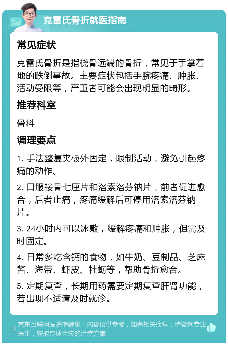 克雷氏骨折就医指南 常见症状 克雷氏骨折是指桡骨远端的骨折，常见于手掌着地的跌倒事故。主要症状包括手腕疼痛、肿胀、活动受限等，严重者可能会出现明显的畸形。 推荐科室 骨科 调理要点 1. 手法整复夹板外固定，限制活动，避免引起疼痛的动作。 2. 口服接骨七厘片和洛索洛芬钠片，前者促进愈合，后者止痛，疼痛缓解后可停用洛索洛芬钠片。 3. 24小时内可以冰敷，缓解疼痛和肿胀，但需及时固定。 4. 日常多吃含钙的食物，如牛奶、豆制品、芝麻酱、海带、虾皮、牡蛎等，帮助骨折愈合。 5. 定期复查，长期用药需要定期复查肝肾功能，若出现不适请及时就诊。