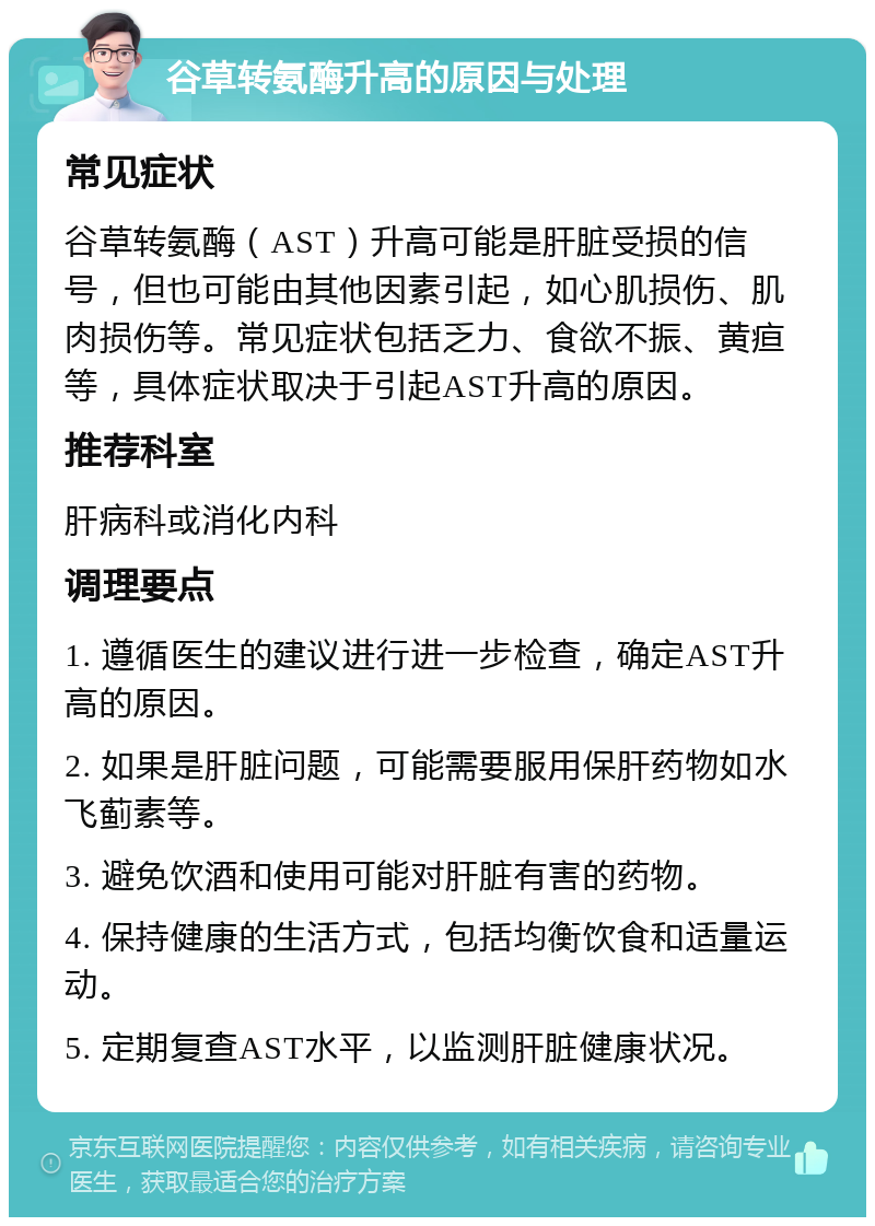 谷草转氨酶升高的原因与处理 常见症状 谷草转氨酶（AST）升高可能是肝脏受损的信号，但也可能由其他因素引起，如心肌损伤、肌肉损伤等。常见症状包括乏力、食欲不振、黄疸等，具体症状取决于引起AST升高的原因。 推荐科室 肝病科或消化内科 调理要点 1. 遵循医生的建议进行进一步检查，确定AST升高的原因。 2. 如果是肝脏问题，可能需要服用保肝药物如水飞蓟素等。 3. 避免饮酒和使用可能对肝脏有害的药物。 4. 保持健康的生活方式，包括均衡饮食和适量运动。 5. 定期复查AST水平，以监测肝脏健康状况。