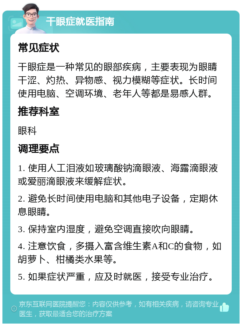 干眼症就医指南 常见症状 干眼症是一种常见的眼部疾病，主要表现为眼睛干涩、灼热、异物感、视力模糊等症状。长时间使用电脑、空调环境、老年人等都是易感人群。 推荐科室 眼科 调理要点 1. 使用人工泪液如玻璃酸钠滴眼液、海露滴眼液或爱丽滴眼液来缓解症状。 2. 避免长时间使用电脑和其他电子设备，定期休息眼睛。 3. 保持室内湿度，避免空调直接吹向眼睛。 4. 注意饮食，多摄入富含维生素A和C的食物，如胡萝卜、柑橘类水果等。 5. 如果症状严重，应及时就医，接受专业治疗。