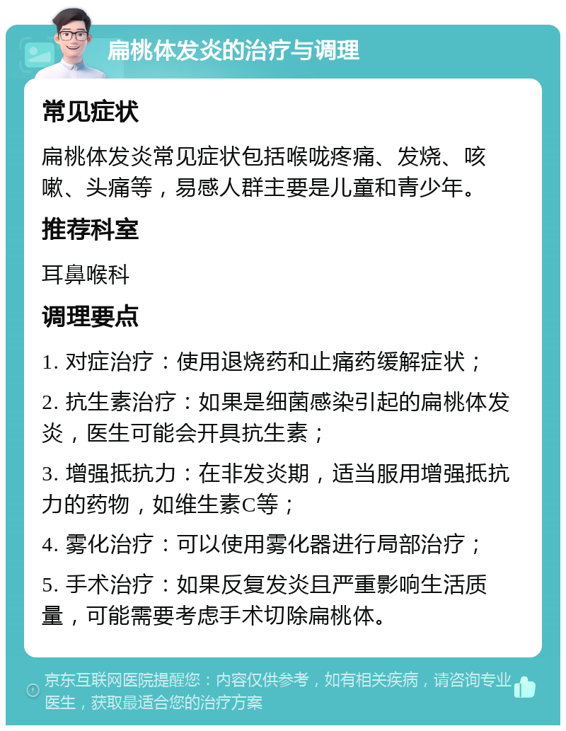 扁桃体发炎的治疗与调理 常见症状 扁桃体发炎常见症状包括喉咙疼痛、发烧、咳嗽、头痛等，易感人群主要是儿童和青少年。 推荐科室 耳鼻喉科 调理要点 1. 对症治疗：使用退烧药和止痛药缓解症状； 2. 抗生素治疗：如果是细菌感染引起的扁桃体发炎，医生可能会开具抗生素； 3. 增强抵抗力：在非发炎期，适当服用增强抵抗力的药物，如维生素C等； 4. 雾化治疗：可以使用雾化器进行局部治疗； 5. 手术治疗：如果反复发炎且严重影响生活质量，可能需要考虑手术切除扁桃体。