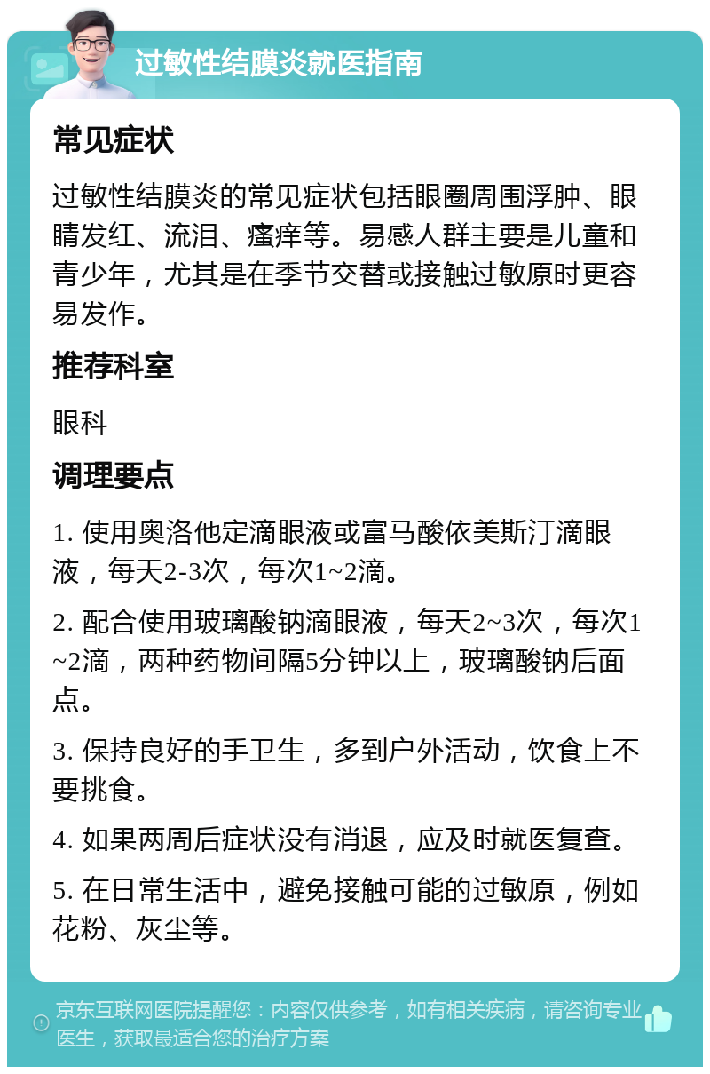 过敏性结膜炎就医指南 常见症状 过敏性结膜炎的常见症状包括眼圈周围浮肿、眼睛发红、流泪、瘙痒等。易感人群主要是儿童和青少年，尤其是在季节交替或接触过敏原时更容易发作。 推荐科室 眼科 调理要点 1. 使用奥洛他定滴眼液或富马酸依美斯汀滴眼液，每天2-3次，每次1~2滴。 2. 配合使用玻璃酸钠滴眼液，每天2~3次，每次1~2滴，两种药物间隔5分钟以上，玻璃酸钠后面点。 3. 保持良好的手卫生，多到户外活动，饮食上不要挑食。 4. 如果两周后症状没有消退，应及时就医复查。 5. 在日常生活中，避免接触可能的过敏原，例如花粉、灰尘等。