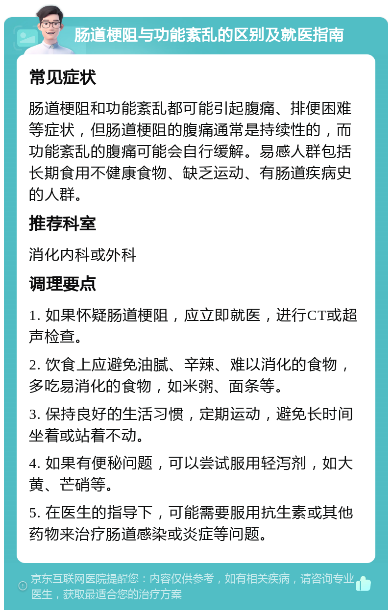 肠道梗阻与功能紊乱的区别及就医指南 常见症状 肠道梗阻和功能紊乱都可能引起腹痛、排便困难等症状，但肠道梗阻的腹痛通常是持续性的，而功能紊乱的腹痛可能会自行缓解。易感人群包括长期食用不健康食物、缺乏运动、有肠道疾病史的人群。 推荐科室 消化内科或外科 调理要点 1. 如果怀疑肠道梗阻，应立即就医，进行CT或超声检查。 2. 饮食上应避免油腻、辛辣、难以消化的食物，多吃易消化的食物，如米粥、面条等。 3. 保持良好的生活习惯，定期运动，避免长时间坐着或站着不动。 4. 如果有便秘问题，可以尝试服用轻泻剂，如大黄、芒硝等。 5. 在医生的指导下，可能需要服用抗生素或其他药物来治疗肠道感染或炎症等问题。