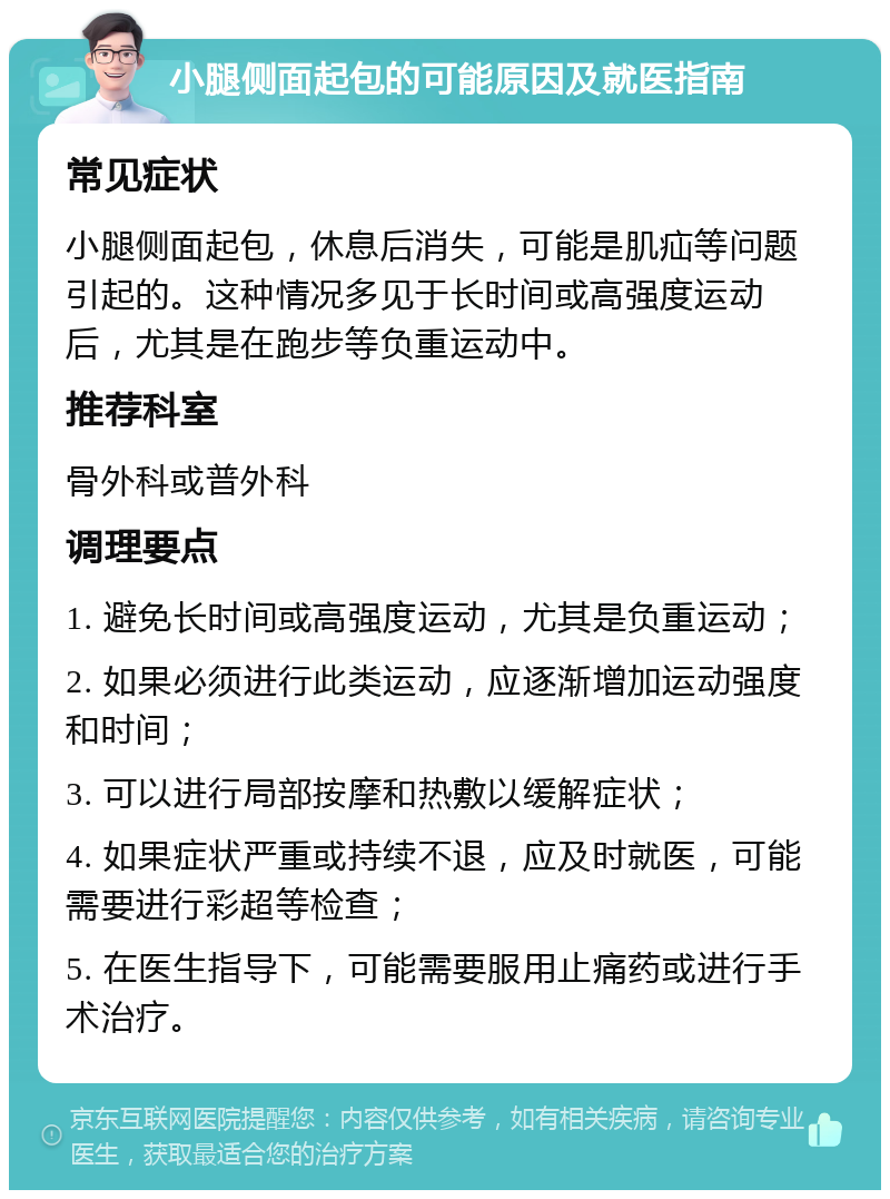 小腿侧面起包的可能原因及就医指南 常见症状 小腿侧面起包，休息后消失，可能是肌疝等问题引起的。这种情况多见于长时间或高强度运动后，尤其是在跑步等负重运动中。 推荐科室 骨外科或普外科 调理要点 1. 避免长时间或高强度运动，尤其是负重运动； 2. 如果必须进行此类运动，应逐渐增加运动强度和时间； 3. 可以进行局部按摩和热敷以缓解症状； 4. 如果症状严重或持续不退，应及时就医，可能需要进行彩超等检查； 5. 在医生指导下，可能需要服用止痛药或进行手术治疗。