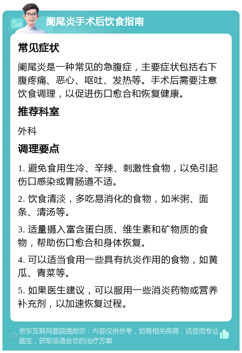 阑尾炎手术后饮食指南 常见症状 阑尾炎是一种常见的急腹症，主要症状包括右下腹疼痛、恶心、呕吐、发热等。手术后需要注意饮食调理，以促进伤口愈合和恢复健康。 推荐科室 外科 调理要点 1. 避免食用生冷、辛辣、刺激性食物，以免引起伤口感染或胃肠道不适。 2. 饮食清淡，多吃易消化的食物，如米粥、面条、清汤等。 3. 适量摄入富含蛋白质、维生素和矿物质的食物，帮助伤口愈合和身体恢复。 4. 可以适当食用一些具有抗炎作用的食物，如黄瓜、青菜等。 5. 如果医生建议，可以服用一些消炎药物或营养补充剂，以加速恢复过程。