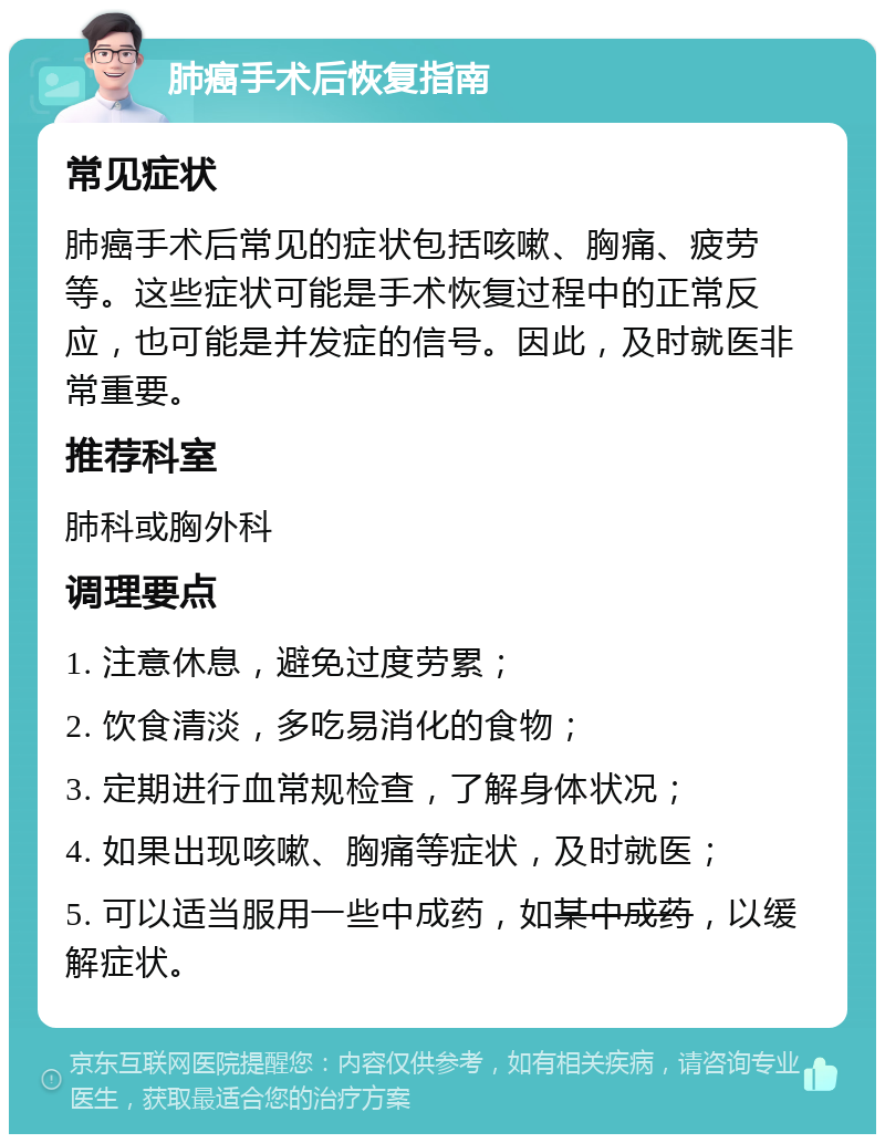 肺癌手术后恢复指南 常见症状 肺癌手术后常见的症状包括咳嗽、胸痛、疲劳等。这些症状可能是手术恢复过程中的正常反应，也可能是并发症的信号。因此，及时就医非常重要。 推荐科室 肺科或胸外科 调理要点 1. 注意休息，避免过度劳累； 2. 饮食清淡，多吃易消化的食物； 3. 定期进行血常规检查，了解身体状况； 4. 如果出现咳嗽、胸痛等症状，及时就医； 5. 可以适当服用一些中成药，如 某中成药 ，以缓解症状。