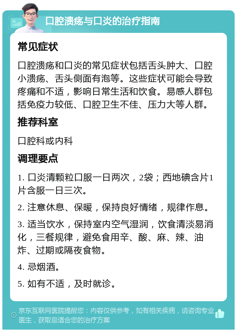 口腔溃疡与口炎的治疗指南 常见症状 口腔溃疡和口炎的常见症状包括舌头肿大、口腔小溃疡、舌头侧面有泡等。这些症状可能会导致疼痛和不适，影响日常生活和饮食。易感人群包括免疫力较低、口腔卫生不佳、压力大等人群。 推荐科室 口腔科或内科 调理要点 1. 口炎清颗粒口服一日两次，2袋；西地碘含片1片含服一日三次。 2. 注意休息、保暖，保持良好情绪，规律作息。 3. 适当饮水，保持室内空气湿润，饮食清淡易消化，三餐规律，避免食用辛、酸、麻、辣、油炸、过期或隔夜食物。 4. 忌烟酒。 5. 如有不适，及时就诊。