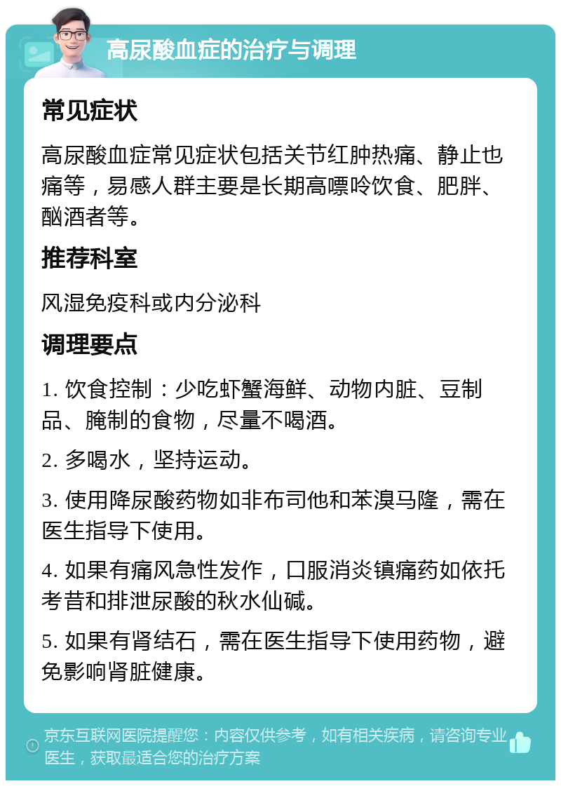 高尿酸血症的治疗与调理 常见症状 高尿酸血症常见症状包括关节红肿热痛、静止也痛等，易感人群主要是长期高嘌呤饮食、肥胖、酗酒者等。 推荐科室 风湿免疫科或内分泌科 调理要点 1. 饮食控制：少吃虾蟹海鲜、动物内脏、豆制品、腌制的食物，尽量不喝酒。 2. 多喝水，坚持运动。 3. 使用降尿酸药物如非布司他和苯溴马隆，需在医生指导下使用。 4. 如果有痛风急性发作，口服消炎镇痛药如依托考昔和排泄尿酸的秋水仙碱。 5. 如果有肾结石，需在医生指导下使用药物，避免影响肾脏健康。