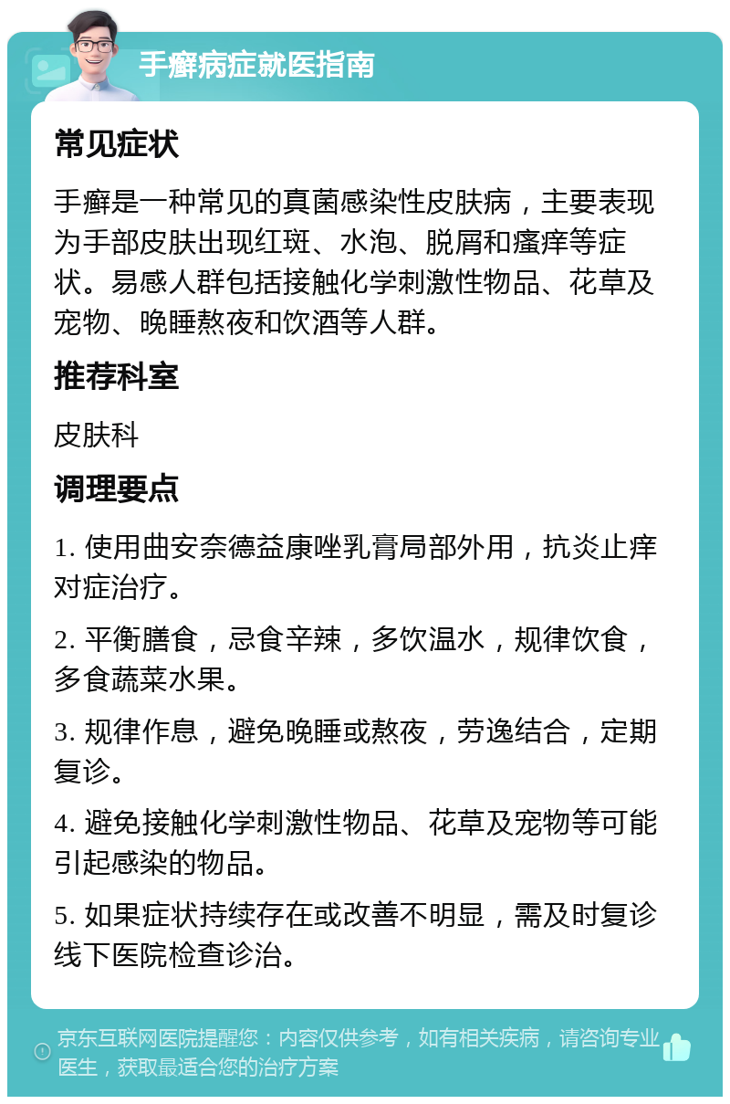 手癣病症就医指南 常见症状 手癣是一种常见的真菌感染性皮肤病，主要表现为手部皮肤出现红斑、水泡、脱屑和瘙痒等症状。易感人群包括接触化学刺激性物品、花草及宠物、晚睡熬夜和饮酒等人群。 推荐科室 皮肤科 调理要点 1. 使用曲安奈德益康唑乳膏局部外用，抗炎止痒对症治疗。 2. 平衡膳食，忌食辛辣，多饮温水，规律饮食，多食蔬菜水果。 3. 规律作息，避免晚睡或熬夜，劳逸结合，定期复诊。 4. 避免接触化学刺激性物品、花草及宠物等可能引起感染的物品。 5. 如果症状持续存在或改善不明显，需及时复诊线下医院检查诊治。