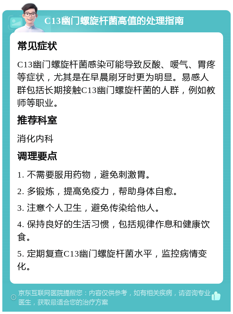 C13幽门螺旋杆菌高值的处理指南 常见症状 C13幽门螺旋杆菌感染可能导致反酸、嗳气、胃疼等症状，尤其是在早晨刷牙时更为明显。易感人群包括长期接触C13幽门螺旋杆菌的人群，例如教师等职业。 推荐科室 消化内科 调理要点 1. 不需要服用药物，避免刺激胃。 2. 多锻炼，提高免疫力，帮助身体自愈。 3. 注意个人卫生，避免传染给他人。 4. 保持良好的生活习惯，包括规律作息和健康饮食。 5. 定期复查C13幽门螺旋杆菌水平，监控病情变化。