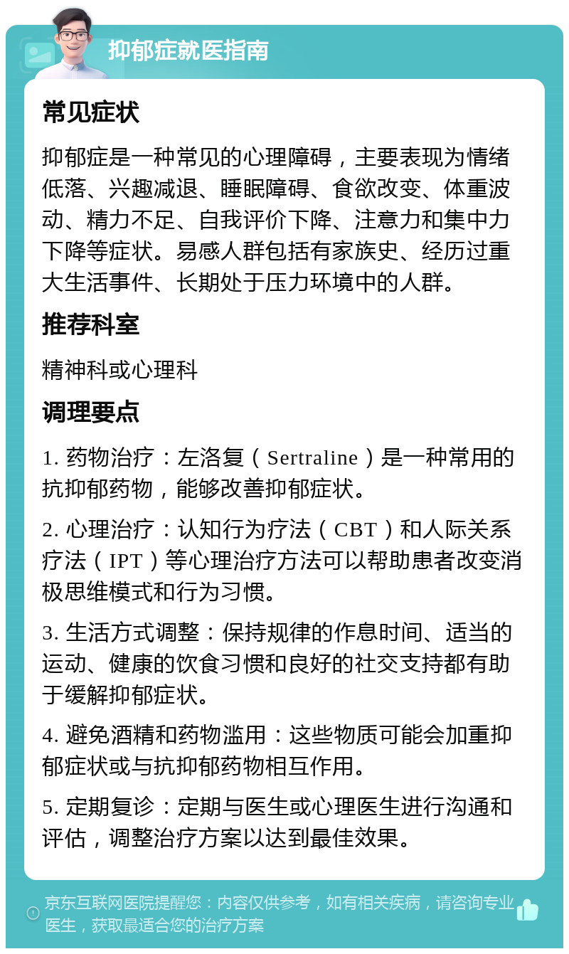 抑郁症就医指南 常见症状 抑郁症是一种常见的心理障碍，主要表现为情绪低落、兴趣减退、睡眠障碍、食欲改变、体重波动、精力不足、自我评价下降、注意力和集中力下降等症状。易感人群包括有家族史、经历过重大生活事件、长期处于压力环境中的人群。 推荐科室 精神科或心理科 调理要点 1. 药物治疗：左洛复（Sertraline）是一种常用的抗抑郁药物，能够改善抑郁症状。 2. 心理治疗：认知行为疗法（CBT）和人际关系疗法（IPT）等心理治疗方法可以帮助患者改变消极思维模式和行为习惯。 3. 生活方式调整：保持规律的作息时间、适当的运动、健康的饮食习惯和良好的社交支持都有助于缓解抑郁症状。 4. 避免酒精和药物滥用：这些物质可能会加重抑郁症状或与抗抑郁药物相互作用。 5. 定期复诊：定期与医生或心理医生进行沟通和评估，调整治疗方案以达到最佳效果。