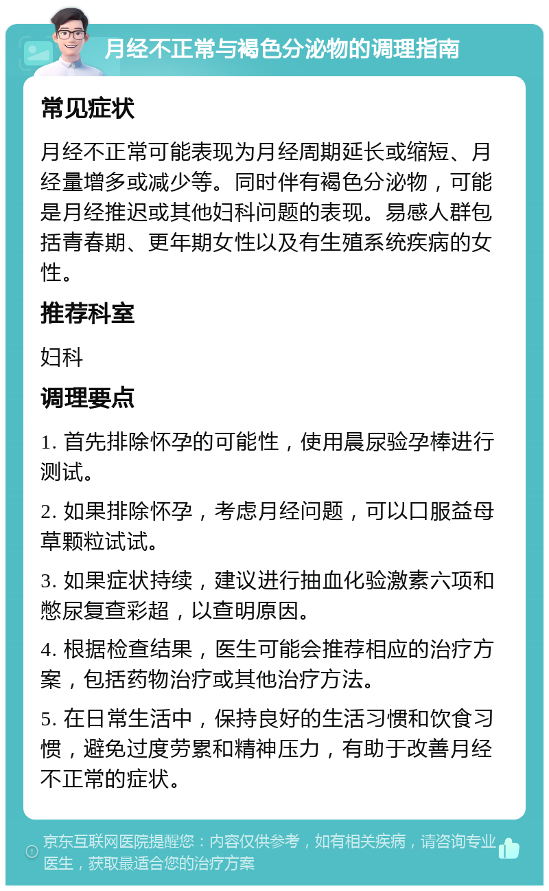 月经不正常与褐色分泌物的调理指南 常见症状 月经不正常可能表现为月经周期延长或缩短、月经量增多或减少等。同时伴有褐色分泌物，可能是月经推迟或其他妇科问题的表现。易感人群包括青春期、更年期女性以及有生殖系统疾病的女性。 推荐科室 妇科 调理要点 1. 首先排除怀孕的可能性，使用晨尿验孕棒进行测试。 2. 如果排除怀孕，考虑月经问题，可以口服益母草颗粒试试。 3. 如果症状持续，建议进行抽血化验激素六项和憋尿复查彩超，以查明原因。 4. 根据检查结果，医生可能会推荐相应的治疗方案，包括药物治疗或其他治疗方法。 5. 在日常生活中，保持良好的生活习惯和饮食习惯，避免过度劳累和精神压力，有助于改善月经不正常的症状。