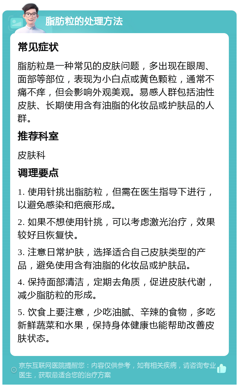 脂肪粒的处理方法 常见症状 脂肪粒是一种常见的皮肤问题，多出现在眼周、面部等部位，表现为小白点或黄色颗粒，通常不痛不痒，但会影响外观美观。易感人群包括油性皮肤、长期使用含有油脂的化妆品或护肤品的人群。 推荐科室 皮肤科 调理要点 1. 使用针挑出脂肪粒，但需在医生指导下进行，以避免感染和疤痕形成。 2. 如果不想使用针挑，可以考虑激光治疗，效果较好且恢复快。 3. 注意日常护肤，选择适合自己皮肤类型的产品，避免使用含有油脂的化妆品或护肤品。 4. 保持面部清洁，定期去角质，促进皮肤代谢，减少脂肪粒的形成。 5. 饮食上要注意，少吃油腻、辛辣的食物，多吃新鲜蔬菜和水果，保持身体健康也能帮助改善皮肤状态。