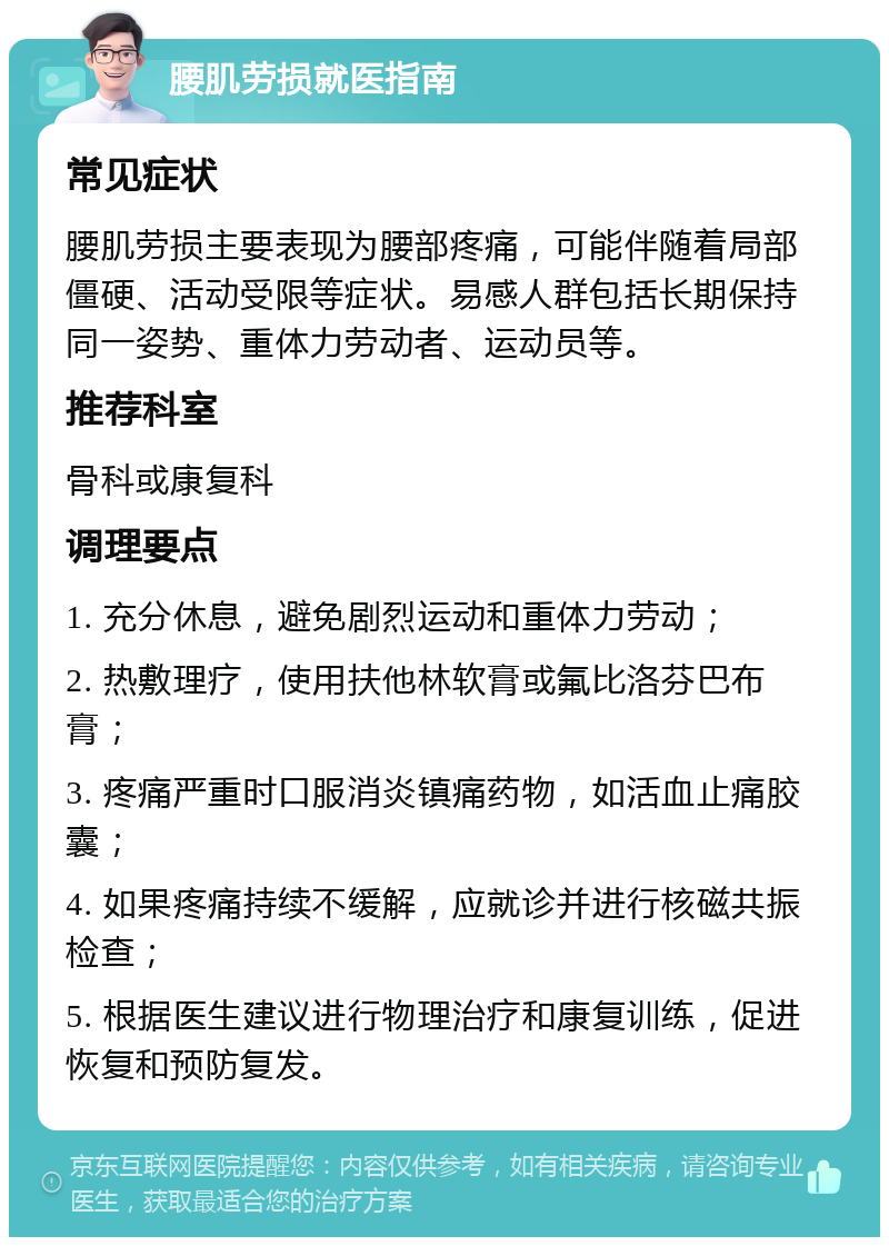 腰肌劳损就医指南 常见症状 腰肌劳损主要表现为腰部疼痛，可能伴随着局部僵硬、活动受限等症状。易感人群包括长期保持同一姿势、重体力劳动者、运动员等。 推荐科室 骨科或康复科 调理要点 1. 充分休息，避免剧烈运动和重体力劳动； 2. 热敷理疗，使用扶他林软膏或氟比洛芬巴布膏； 3. 疼痛严重时口服消炎镇痛药物，如活血止痛胶囊； 4. 如果疼痛持续不缓解，应就诊并进行核磁共振检查； 5. 根据医生建议进行物理治疗和康复训练，促进恢复和预防复发。