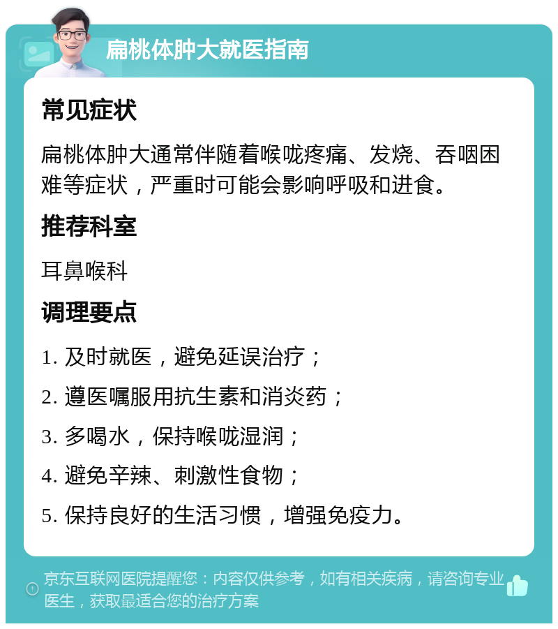 扁桃体肿大就医指南 常见症状 扁桃体肿大通常伴随着喉咙疼痛、发烧、吞咽困难等症状，严重时可能会影响呼吸和进食。 推荐科室 耳鼻喉科 调理要点 1. 及时就医，避免延误治疗； 2. 遵医嘱服用抗生素和消炎药； 3. 多喝水，保持喉咙湿润； 4. 避免辛辣、刺激性食物； 5. 保持良好的生活习惯，增强免疫力。