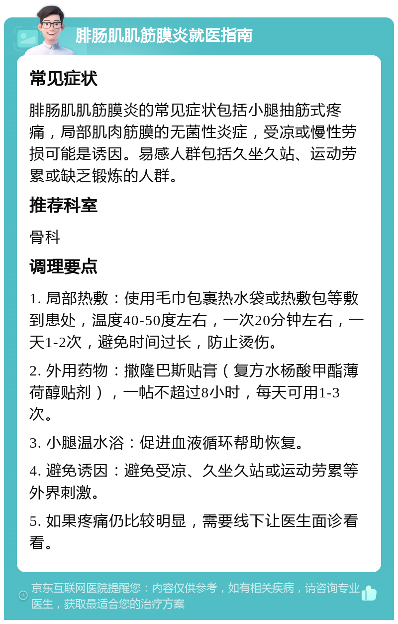 腓肠肌肌筋膜炎就医指南 常见症状 腓肠肌肌筋膜炎的常见症状包括小腿抽筋式疼痛，局部肌肉筋膜的无菌性炎症，受凉或慢性劳损可能是诱因。易感人群包括久坐久站、运动劳累或缺乏锻炼的人群。 推荐科室 骨科 调理要点 1. 局部热敷：使用毛巾包裹热水袋或热敷包等敷到患处，温度40-50度左右，一次20分钟左右，一天1-2次，避免时间过长，防止烫伤。 2. 外用药物：撒隆巴斯贴膏（复方水杨酸甲酯薄荷醇贴剂），一帖不超过8小时，每天可用1-3次。 3. 小腿温水浴：促进血液循环帮助恢复。 4. 避免诱因：避免受凉、久坐久站或运动劳累等外界刺激。 5. 如果疼痛仍比较明显，需要线下让医生面诊看看。