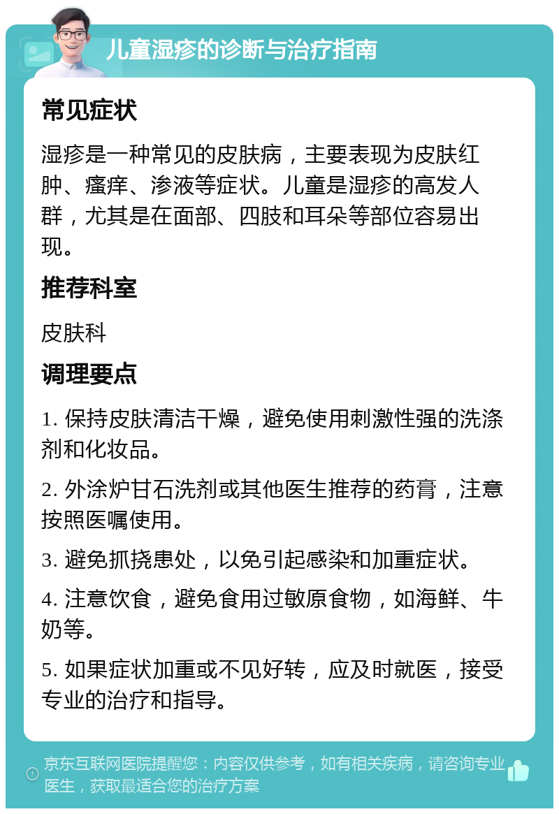 儿童湿疹的诊断与治疗指南 常见症状 湿疹是一种常见的皮肤病，主要表现为皮肤红肿、瘙痒、渗液等症状。儿童是湿疹的高发人群，尤其是在面部、四肢和耳朵等部位容易出现。 推荐科室 皮肤科 调理要点 1. 保持皮肤清洁干燥，避免使用刺激性强的洗涤剂和化妆品。 2. 外涂炉甘石洗剂或其他医生推荐的药膏，注意按照医嘱使用。 3. 避免抓挠患处，以免引起感染和加重症状。 4. 注意饮食，避免食用过敏原食物，如海鲜、牛奶等。 5. 如果症状加重或不见好转，应及时就医，接受专业的治疗和指导。