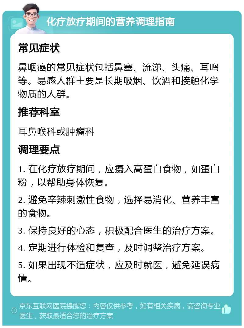 化疗放疗期间的营养调理指南 常见症状 鼻咽癌的常见症状包括鼻塞、流涕、头痛、耳鸣等。易感人群主要是长期吸烟、饮酒和接触化学物质的人群。 推荐科室 耳鼻喉科或肿瘤科 调理要点 1. 在化疗放疗期间，应摄入高蛋白食物，如蛋白粉，以帮助身体恢复。 2. 避免辛辣刺激性食物，选择易消化、营养丰富的食物。 3. 保持良好的心态，积极配合医生的治疗方案。 4. 定期进行体检和复查，及时调整治疗方案。 5. 如果出现不适症状，应及时就医，避免延误病情。