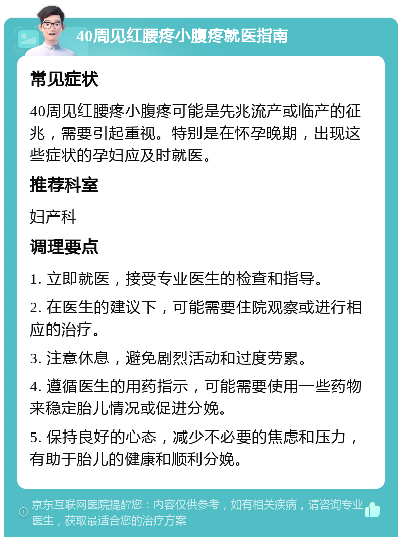 40周见红腰疼小腹疼就医指南 常见症状 40周见红腰疼小腹疼可能是先兆流产或临产的征兆，需要引起重视。特别是在怀孕晚期，出现这些症状的孕妇应及时就医。 推荐科室 妇产科 调理要点 1. 立即就医，接受专业医生的检查和指导。 2. 在医生的建议下，可能需要住院观察或进行相应的治疗。 3. 注意休息，避免剧烈活动和过度劳累。 4. 遵循医生的用药指示，可能需要使用一些药物来稳定胎儿情况或促进分娩。 5. 保持良好的心态，减少不必要的焦虑和压力，有助于胎儿的健康和顺利分娩。