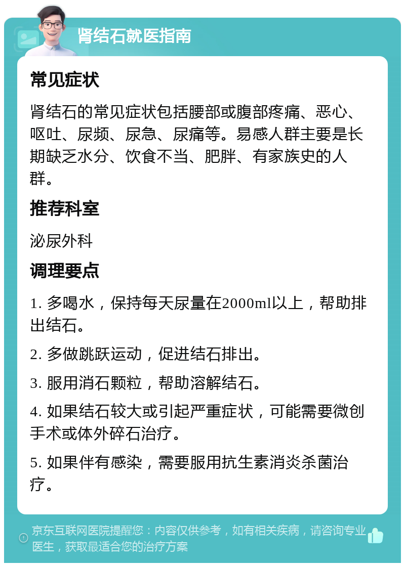 肾结石就医指南 常见症状 肾结石的常见症状包括腰部或腹部疼痛、恶心、呕吐、尿频、尿急、尿痛等。易感人群主要是长期缺乏水分、饮食不当、肥胖、有家族史的人群。 推荐科室 泌尿外科 调理要点 1. 多喝水，保持每天尿量在2000ml以上，帮助排出结石。 2. 多做跳跃运动，促进结石排出。 3. 服用消石颗粒，帮助溶解结石。 4. 如果结石较大或引起严重症状，可能需要微创手术或体外碎石治疗。 5. 如果伴有感染，需要服用抗生素消炎杀菌治疗。