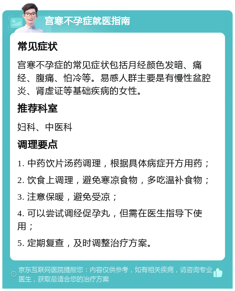 宫寒不孕症就医指南 常见症状 宫寒不孕症的常见症状包括月经颜色发暗、痛经、腹痛、怕冷等。易感人群主要是有慢性盆腔炎、肾虚证等基础疾病的女性。 推荐科室 妇科、中医科 调理要点 1. 中药饮片汤药调理，根据具体病症开方用药； 2. 饮食上调理，避免寒凉食物，多吃温补食物； 3. 注意保暖，避免受凉； 4. 可以尝试调经促孕丸，但需在医生指导下使用； 5. 定期复查，及时调整治疗方案。