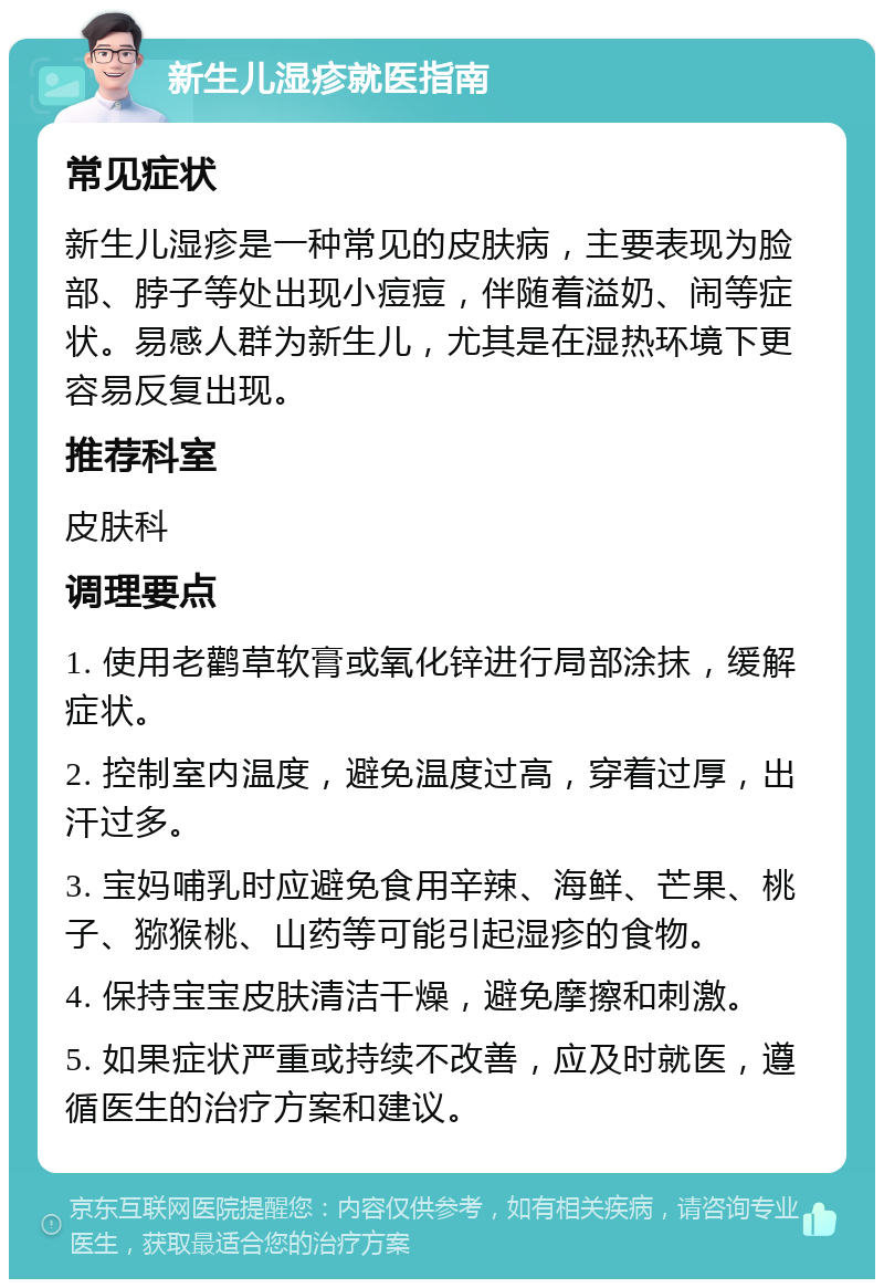 新生儿湿疹就医指南 常见症状 新生儿湿疹是一种常见的皮肤病，主要表现为脸部、脖子等处出现小痘痘，伴随着溢奶、闹等症状。易感人群为新生儿，尤其是在湿热环境下更容易反复出现。 推荐科室 皮肤科 调理要点 1. 使用老鹳草软膏或氧化锌进行局部涂抹，缓解症状。 2. 控制室内温度，避免温度过高，穿着过厚，出汗过多。 3. 宝妈哺乳时应避免食用辛辣、海鲜、芒果、桃子、猕猴桃、山药等可能引起湿疹的食物。 4. 保持宝宝皮肤清洁干燥，避免摩擦和刺激。 5. 如果症状严重或持续不改善，应及时就医，遵循医生的治疗方案和建议。