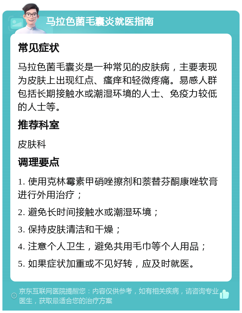 马拉色菌毛囊炎就医指南 常见症状 马拉色菌毛囊炎是一种常见的皮肤病，主要表现为皮肤上出现红点、瘙痒和轻微疼痛。易感人群包括长期接触水或潮湿环境的人士、免疫力较低的人士等。 推荐科室 皮肤科 调理要点 1. 使用克林霉素甲硝唑擦剂和萘替芬酮康唑软膏进行外用治疗； 2. 避免长时间接触水或潮湿环境； 3. 保持皮肤清洁和干燥； 4. 注意个人卫生，避免共用毛巾等个人用品； 5. 如果症状加重或不见好转，应及时就医。