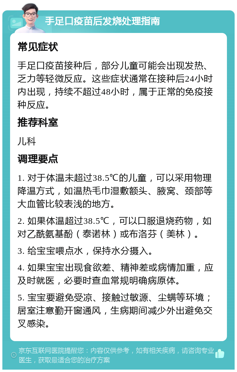 手足口疫苗后发烧处理指南 常见症状 手足口疫苗接种后，部分儿童可能会出现发热、乏力等轻微反应。这些症状通常在接种后24小时内出现，持续不超过48小时，属于正常的免疫接种反应。 推荐科室 儿科 调理要点 1. 对于体温未超过38.5℃的儿童，可以采用物理降温方式，如温热毛巾湿敷额头、腋窝、颈部等大血管比较表浅的地方。 2. 如果体温超过38.5℃，可以口服退烧药物，如对乙酰氨基酚（泰诺林）或布洛芬（美林）。 3. 给宝宝喂点水，保持水分摄入。 4. 如果宝宝出现食欲差、精神差或病情加重，应及时就医，必要时查血常规明确病原体。 5. 宝宝要避免受凉、接触过敏源、尘螨等环境；居室注意勤开窗通风，生病期间减少外出避免交叉感染。