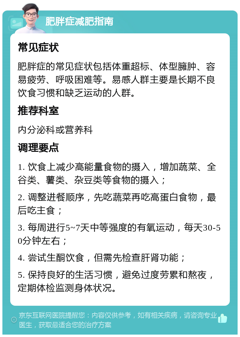 肥胖症减肥指南 常见症状 肥胖症的常见症状包括体重超标、体型臃肿、容易疲劳、呼吸困难等。易感人群主要是长期不良饮食习惯和缺乏运动的人群。 推荐科室 内分泌科或营养科 调理要点 1. 饮食上减少高能量食物的摄入，增加蔬菜、全谷类、薯类、杂豆类等食物的摄入； 2. 调整进餐顺序，先吃蔬菜再吃高蛋白食物，最后吃主食； 3. 每周进行5~7天中等强度的有氧运动，每天30-50分钟左右； 4. 尝试生酮饮食，但需先检查肝肾功能； 5. 保持良好的生活习惯，避免过度劳累和熬夜，定期体检监测身体状况。