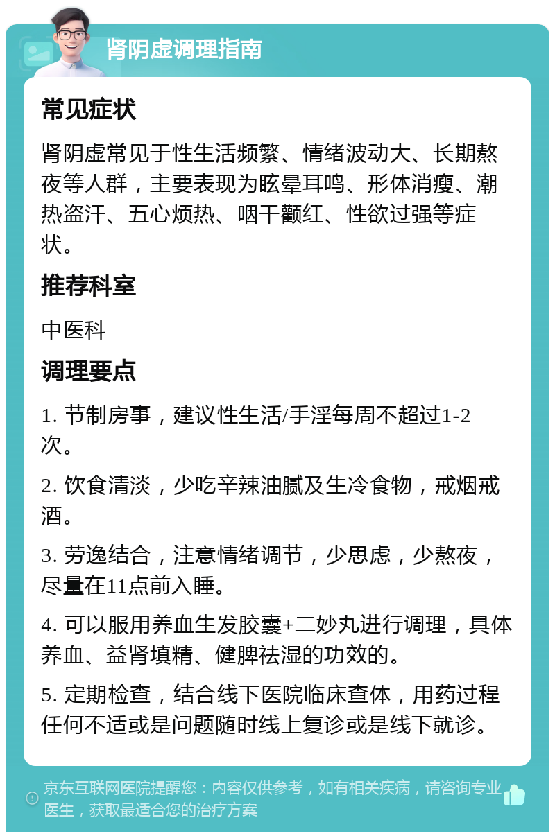 肾阴虚调理指南 常见症状 肾阴虚常见于性生活频繁、情绪波动大、长期熬夜等人群，主要表现为眩晕耳鸣、形体消瘦、潮热盗汗、五心烦热、咽干颧红、性欲过强等症状。 推荐科室 中医科 调理要点 1. 节制房事，建议性生活/手淫每周不超过1-2次。 2. 饮食清淡，少吃辛辣油腻及生冷食物，戒烟戒酒。 3. 劳逸结合，注意情绪调节，少思虑，少熬夜，尽量在11点前入睡。 4. 可以服用养血生发胶囊+二妙丸进行调理，具体养血、益肾填精、健脾祛湿的功效的。 5. 定期检查，结合线下医院临床查体，用药过程任何不适或是问题随时线上复诊或是线下就诊。