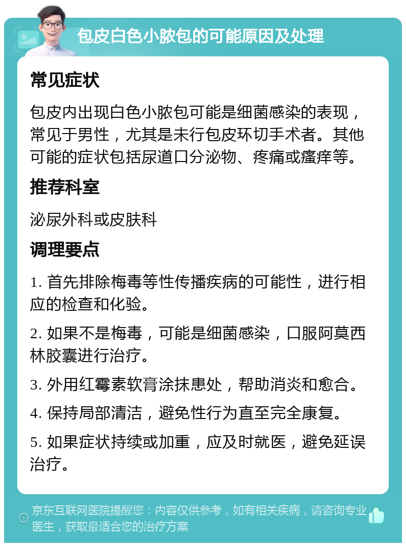 包皮白色小脓包的可能原因及处理 常见症状 包皮内出现白色小脓包可能是细菌感染的表现，常见于男性，尤其是未行包皮环切手术者。其他可能的症状包括尿道口分泌物、疼痛或瘙痒等。 推荐科室 泌尿外科或皮肤科 调理要点 1. 首先排除梅毒等性传播疾病的可能性，进行相应的检查和化验。 2. 如果不是梅毒，可能是细菌感染，口服阿莫西林胶囊进行治疗。 3. 外用红霉素软膏涂抹患处，帮助消炎和愈合。 4. 保持局部清洁，避免性行为直至完全康复。 5. 如果症状持续或加重，应及时就医，避免延误治疗。