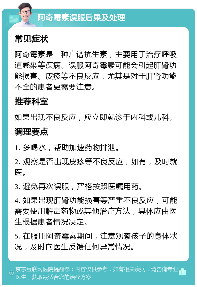 阿奇霉素误服后果及处理 常见症状 阿奇霉素是一种广谱抗生素，主要用于治疗呼吸道感染等疾病。误服阿奇霉素可能会引起肝肾功能损害、皮疹等不良反应，尤其是对于肝肾功能不全的患者更需要注意。 推荐科室 如果出现不良反应，应立即就诊于内科或儿科。 调理要点 1. 多喝水，帮助加速药物排泄。 2. 观察是否出现皮疹等不良反应，如有，及时就医。 3. 避免再次误服，严格按照医嘱用药。 4. 如果出现肝肾功能损害等严重不良反应，可能需要使用解毒药物或其他治疗方法，具体应由医生根据患者情况决定。 5. 在服用阿奇霉素期间，注意观察孩子的身体状况，及时向医生反馈任何异常情况。