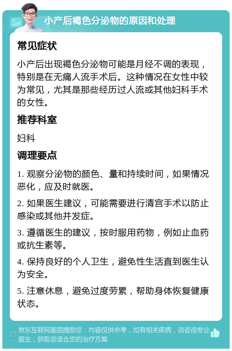 小产后褐色分泌物的原因和处理 常见症状 小产后出现褐色分泌物可能是月经不调的表现，特别是在无痛人流手术后。这种情况在女性中较为常见，尤其是那些经历过人流或其他妇科手术的女性。 推荐科室 妇科 调理要点 1. 观察分泌物的颜色、量和持续时间，如果情况恶化，应及时就医。 2. 如果医生建议，可能需要进行清宫手术以防止感染或其他并发症。 3. 遵循医生的建议，按时服用药物，例如止血药或抗生素等。 4. 保持良好的个人卫生，避免性生活直到医生认为安全。 5. 注意休息，避免过度劳累，帮助身体恢复健康状态。