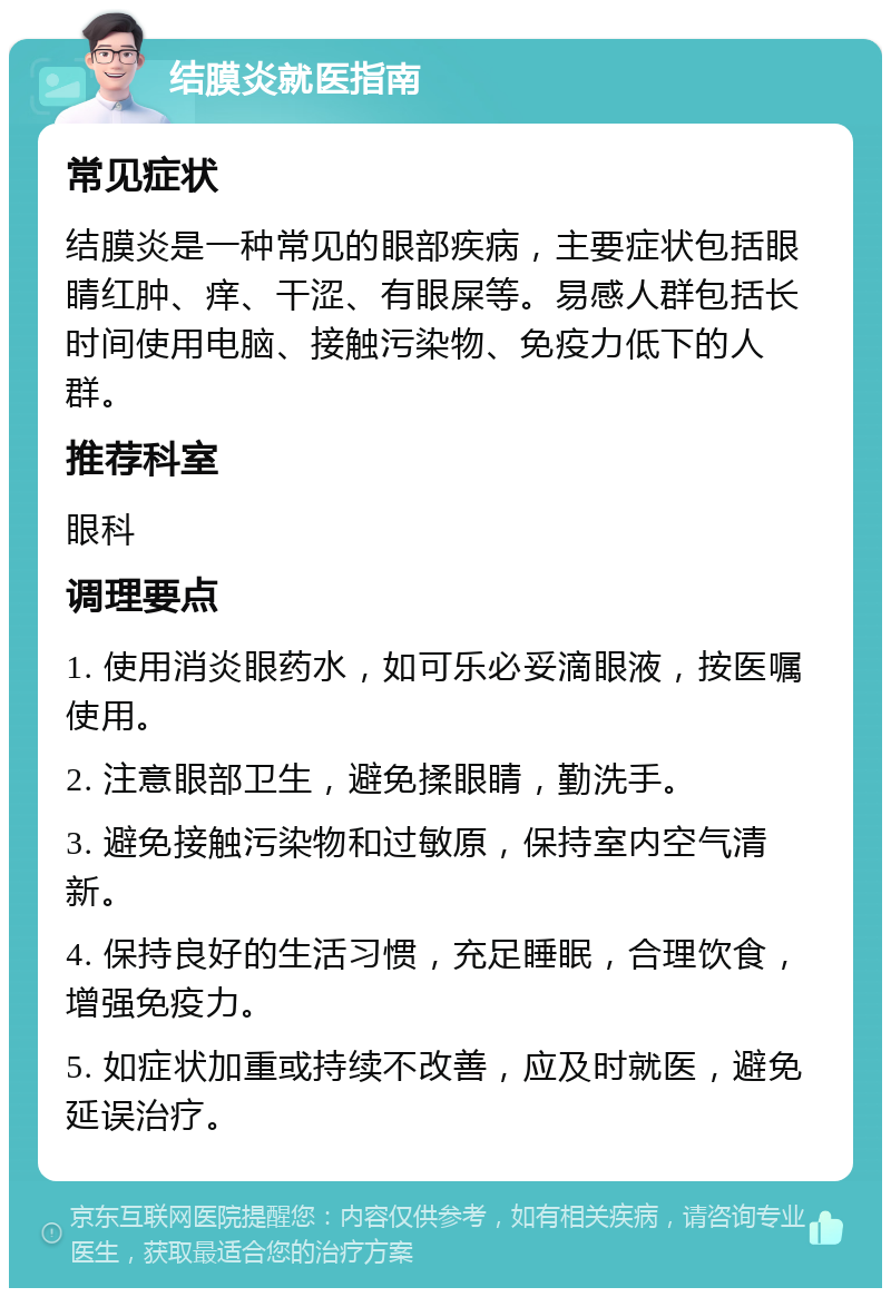 结膜炎就医指南 常见症状 结膜炎是一种常见的眼部疾病，主要症状包括眼睛红肿、痒、干涩、有眼屎等。易感人群包括长时间使用电脑、接触污染物、免疫力低下的人群。 推荐科室 眼科 调理要点 1. 使用消炎眼药水，如可乐必妥滴眼液，按医嘱使用。 2. 注意眼部卫生，避免揉眼睛，勤洗手。 3. 避免接触污染物和过敏原，保持室内空气清新。 4. 保持良好的生活习惯，充足睡眠，合理饮食，增强免疫力。 5. 如症状加重或持续不改善，应及时就医，避免延误治疗。