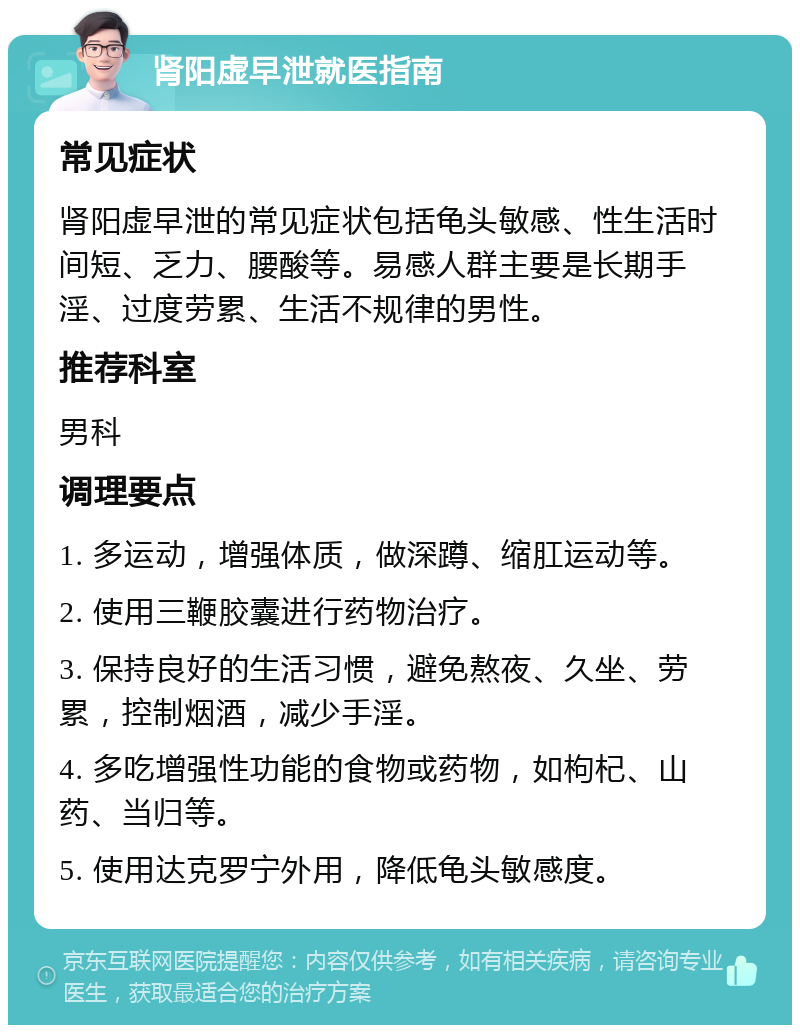 肾阳虚早泄就医指南 常见症状 肾阳虚早泄的常见症状包括龟头敏感、性生活时间短、乏力、腰酸等。易感人群主要是长期手淫、过度劳累、生活不规律的男性。 推荐科室 男科 调理要点 1. 多运动，增强体质，做深蹲、缩肛运动等。 2. 使用三鞭胶囊进行药物治疗。 3. 保持良好的生活习惯，避免熬夜、久坐、劳累，控制烟酒，减少手淫。 4. 多吃增强性功能的食物或药物，如枸杞、山药、当归等。 5. 使用达克罗宁外用，降低龟头敏感度。