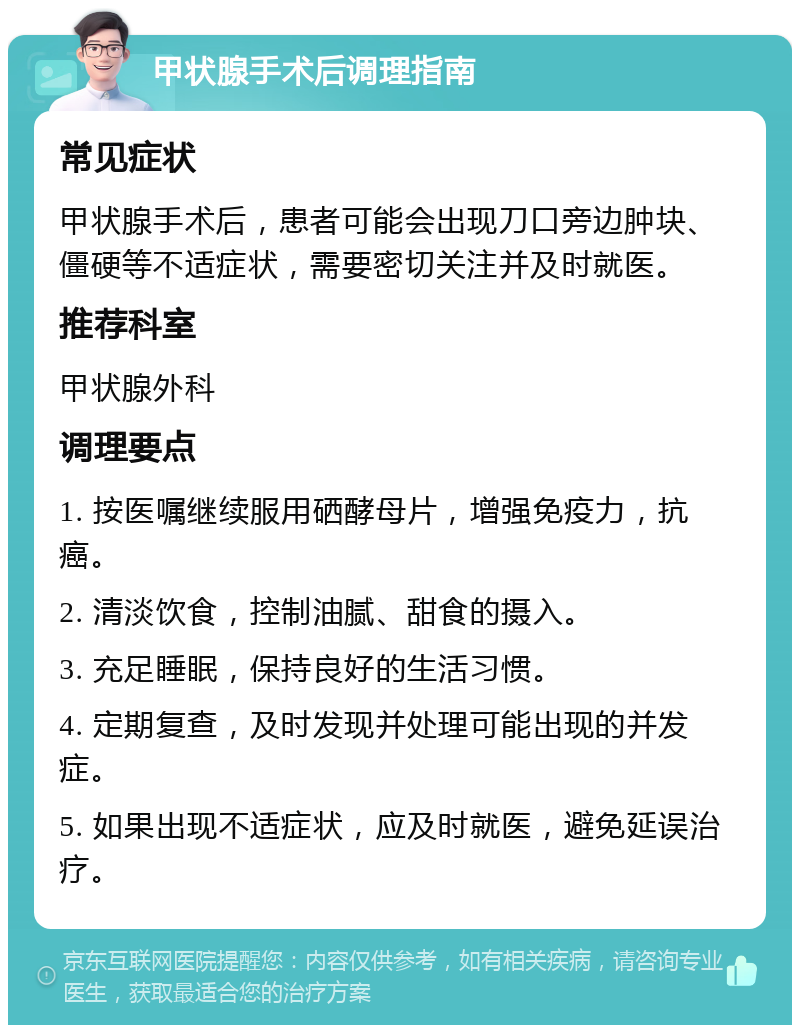 甲状腺手术后调理指南 常见症状 甲状腺手术后，患者可能会出现刀口旁边肿块、僵硬等不适症状，需要密切关注并及时就医。 推荐科室 甲状腺外科 调理要点 1. 按医嘱继续服用硒酵母片，增强免疫力，抗癌。 2. 清淡饮食，控制油腻、甜食的摄入。 3. 充足睡眠，保持良好的生活习惯。 4. 定期复查，及时发现并处理可能出现的并发症。 5. 如果出现不适症状，应及时就医，避免延误治疗。